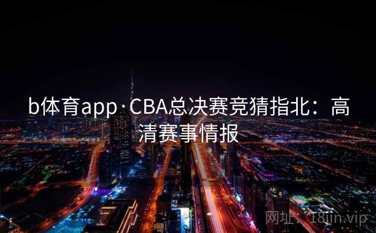 b体育app·CBA总决赛竞猜指北：高清赛事情报